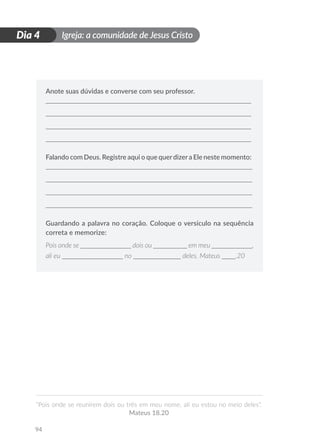 Igreja: a comunidade de Jesus Cristo
“Pois onde se reunirem dois ou três em meu nome, ali eu estou no meio deles”.
Mateus 18.20
94
D
i
a
1
Dia 4
Anote suas dúvidas e converse com seu professor.
Falando com Deus. Registre aqui o que querdizera Ele neste momento:
Guardando a palavra no coração. Coloque o versículo na sequência
correta e memorize:
Pois onde se _______________ dois ou __________ em meu ____________,
ali eu __________________ no ______________ deles. Mateus ____.20
 