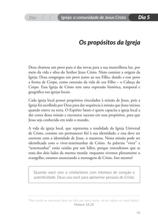 Dia: Igreja: a comunidade de Jesus Cristo
“Pois onde se reunirem dois ou três em meu nome, ali eu estou no meio deles”.
Mateus 18.20
95
Dia 5
Deus chamou um povo para si das trevas para a sua maravilhosa luz, por
meio da vida e obra do Senhor Jesus Cristo. Nisto consiste a origem da
Igreja: Deus congregou um povo junto ao seu Filho, dando a esse povo
a forma de Corpo, como extensão da vida de seu Filho – o Cabeça do
Corpo. Essa Igreja de Cristo tem uma expressão histórica, temporal e
geográfica nas igrejas locais.
Cada igreja local possui propósitos vinculados à missão de Jesus, pois a
Igreja foi escolhida por Deus para dar sequência à missão que Jesus iniciou
quando esteve na terra. O Espírito Santo é quem capacita a igreja local a
dar conta dessa missão e encontrar sucesso em seus propósitos, para que
Jesus seja conhecido em todo o mundo.
A vida da igreja local, que representa a totalidade da Igreja Universal
de Cristo, consiste em permanecer fiel à sua identidade; e esta deve ser
coerente com a identidade de Jesus, o nazareno. Nossa missão pode ser
identificada com o viver-testemunhar de Cristo. As palavras “viver” e
“testemunhar” estão unidas por um hífen, porque entendemos que se
trata dos dois lados da mesma moeda: enquanto vivemos plenamente o
evangelho, estamos anunciando a mensagem de Cristo. Isso mesmo!
Quando você vive o cristianismo com inteireza de coração e
autenticidade, Deus usa você para aproximar pessoas de Cristo.
Os propósitos da Igreja
 