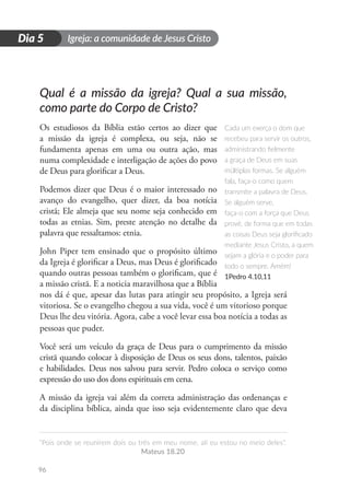 Igreja: a comunidade de Jesus Cristo
“Pois onde se reunirem dois ou três em meu nome, ali eu estou no meio deles”.
Mateus 18.20
96
D
i
a
1
Dia 5
Qual é a missão da igreja? Qual a sua missão,
como parte do Corpo de Cristo?
Os estudiosos da Bíblia estão certos ao dizer que
a missão da igreja é complexa, ou seja, não se
fundamenta apenas em uma ou outra ação, mas
numa complexidade e interligação de ações do povo
de Deus para glorificar a Deus.
Podemos dizer que Deus é o maior interessado no
avanço do evangelho, quer dizer, da boa notícia
cristã; Ele almeja que seu nome seja conhecido em
todas as etnias. Sim, preste atenção no detalhe da
palavra que ressaltamos: etnia.
John Piper tem ensinado que o propósito último
da Igreja é glorificar a Deus, mas Deus é glorificado
quando outras pessoas também o glorificam, que é
a missão cristã. E a noticia maravilhosa que a Bíblia
nos dá é que, apesar das lutas para atingir seu propósito, a Igreja será
vitoriosa. Se o evangelho chegou a sua vida, você é um vitorioso porque
Deus lhe deu vitória. Agora, cabe a você levar essa boa notícia a todas as
pessoas que puder.
Você será um veículo da graça de Deus para o cumprimento da missão
cristã quando colocar à disposição de Deus os seus dons, talentos, paixão
e habilidades. Deus nos salvou para servir. Pedro coloca o serviço como
expressão do uso dos dons espirituais em cena.
A missão da igreja vai além da correta administração das ordenanças e
da disciplina bíblica, ainda que isso seja evidentemente claro que deva
Cada um exerça o dom que
recebeu para servir os outros,
administrando fielmente
a graça de Deus em suas
múltiplas formas. Se alguém
fala, faça-o como quem
transmite a palavra de Deus.
Se alguém serve,
faça-o com a força que Deus
provê, de forma que em todas
as coisas Deus seja glorificado
mediante Jesus Cristo, a quem
sejam a glória e o poder para
todo o sempre. Amém!
1Pedro 4.10,11
 