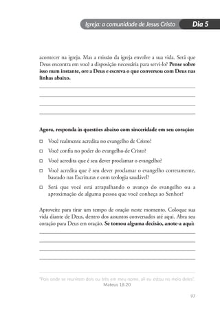 Igreja: a comunidade de Jesus Cristo
“Pois onde se reunirem dois ou três em meu nome, ali eu estou no meio deles”.
Mateus 18.20
97
Dia 5
acontecer na igreja. Mas a missão da igreja envolve a sua vida. Será que
Deus encontra em você a disposição necessária para servi-lo? Pense sobre
isso num instante, ore a Deus e escreva o que conversou com Deus nas
linhas abaixo.
Agora, responda às questões abaixo com sinceridade em seu coração:
□
□ Você realmente acredita no evangelho de Cristo?
□
□ Você confia no poder do evangelho de Cristo?
□
□ Você acredita que é seu dever proclamar o evangelho?
□
□ Você acredita que é seu dever proclamar o evangelho corretamente,
baseado nas Escrituras e com teologia saudável?
□
□ Será que você está atrapalhando o avanço do evangelho ou a
aproximação de alguma pessoa que você conheça ao Senhor?
Aproveite para tirar um tempo de oração neste momento. Coloque sua
vida diante de Deus, dentro dos assuntos conversados até aqui. Abra seu
coração para Deus em oração. Se tomou alguma decisão, anote-a aqui:
 