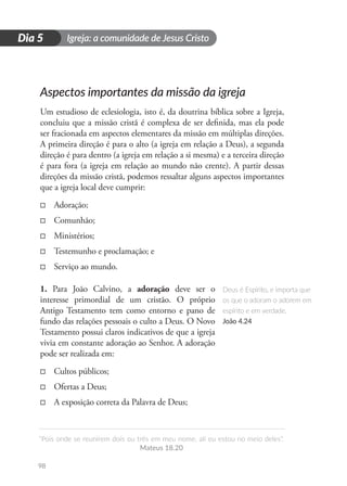 Igreja: a comunidade de Jesus Cristo
“Pois onde se reunirem dois ou três em meu nome, ali eu estou no meio deles”.
Mateus 18.20
98
D
i
a
1
Dia 5
Aspectos importantes da missão da igreja
Um estudioso de eclesiologia, isto é, da doutrina bíblica sobre a Igreja,
concluiu que a missão cristã é complexa de ser definida, mas ela pode
ser fracionada em aspectos elementares da missão em múltiplas direções.
A primeira direção é para o alto (a igreja em relação a Deus), a segunda
direção é para dentro (a igreja em relação a si mesma) e a terceira direção
é para fora (a igreja em relação ao mundo não crente). A partir dessas
direções da missão cristã, podemos ressaltar alguns aspectos importantes
que a igreja local deve cumprir:
□
□ Adoração;
□
□ Comunhão;
□
□ Ministérios;
□
□ Testemunho e proclamação; e
□
□ Serviço ao mundo.
1. Para João Calvino, a adoração deve ser o
interesse primordial de um cristão. O próprio
Antigo Testamento tem como entorno e pano de
fundo das relações pessoais o culto a Deus. O Novo
Testamento possui claros indicativos de que a igreja
vivia em constante adoração ao Senhor. A adoração
pode ser realizada em:
□
□ Cultos públicos;
□
□ Ofertas a Deus;
□
□ A exposição correta da Palavra de Deus;
Deus é Espírito, e importa que
os que o adoram o adorem em
espírito e em verdade.
João 4.24
 
