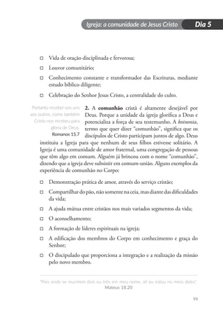Igreja: a comunidade de Jesus Cristo
“Pois onde se reunirem dois ou três em meu nome, ali eu estou no meio deles”.
Mateus 18.20
99
Dia 5
□
□ Vida de oração disciplinada e fervorosa;
□
□ Louvor comunitário;
□
□ Conhecimento constante e transformador das Escrituras, mediante
estudo bíblico diligente;
□
□ Celebração do Senhor Jesus Cristo, a centralidade do culto.
2. A comunhão cristã é altamente desejável por
Deus. Porque a unidade da igreja glorifica a Deus e
potencializa a força de seu testemunho. A koinonia,
termo que quer dizer “comunhão”, significa que os
discípulos de Cristo participam juntos de algo. Deus
instituiu a Igreja para que nenhum de seus filhos estivesse solitário. A
Igreja é uma comunidade de amor fraternal, uma congregação de pessoas
que têm algo em comum. Alguém já brincou com o nome “comunhão”,
dizendo que a igreja deve subsistir em comum-união. Alguns exemplos da
experiência de comunhão no Corpo:
□
□ Demonstração prática de amor, através do serviço cristão;
□
□ Compartilhardopão,nãosomentenaceia,masdiantedasdificuldades
da vida;
□
□ A ajuda mútua entre cristãos nos mais variados segmentos da vida;
□
□ O aconselhamento;
□
□ A formação de líderes espirituais na igreja;
□
□ A edificação dos membros do Corpo em conhecimento e graça do
Senhor;
□
□ O discipulado que proporciona a integração e a realização da missão
pelo novo membro.
Portanto recebei-vos uns
aos outros, como também
Cristo nos recebeu para
glória de Deus.
Romanos 15.7
 