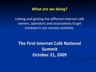 What are we doing? Linking and getting the different internet café owners, operators and associations to get involved in our various activities. The First Internet Café National Summit October 21, 2009 