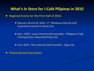 What’s in Store for I-Café Pilipinas in 2010 Regional Events for the First Half of 2010 February 18 and 19, 2010 – 2 nd   Mindanao Internet Café Associations Summit in Davao City April , 2010 – Luzon Internet Café Assembly – Philippine Trade Training Center, Roxas Blvd Pasay City June, 2010 – Bicol Internet Café Assembly – Naga City Provincial and City Events 
