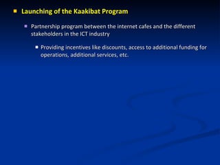 Launching of the Kaakibat Program Partnership program between the internet cafes and the different stakeholders in the ICT industry  Providing incentives like discounts, access to additional funding for operations, additional services, etc. 