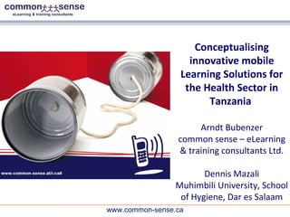 Conceptualising innovative mobile Learning Solutions for the Health Sector in Tanzania  Arndt Bubenzer common sense – eLearning & training consultants Ltd. Dennis Mazali Muhimbili University, School of Hygiene, Dar es Salaam 