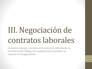 III. Negociación de
contratos laborales
El alumno evaluará, con base en la estructura definida por la
Ley Federal del Trabajo, los contratos para cuantificar su
impacto en la organización.
 