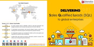 Sales Qualified Leads (SQL)
to global enterprises
marketing@datamaticsbpm.com
© 2018 Datamatics Business Solutions Ltd. All rights reserved.
Success - At - A - Glance: Case Studies
An events industry listed on NASDAQ, tripled its lead flow, generated new
delegate attendance and increased new sign-ups for the client’s web-site.
200% increase in lead traffic
An independent property tax consulting firm bulked up their sales pipeline and
improved the conversion ratios considerably.
80+ SQL
A cloud-based communications and security software industry could set up
meetings with interested prospects and exceed their projected revenues.
100+ qualified appointments
7 Million + contacts
A global B2B credit reports & business information provider increased 15%
revenue, by increasing the quality of lead flow.
Our Global Footprint
New York, US
Mumbai, India
London, UK
Pune, India
 