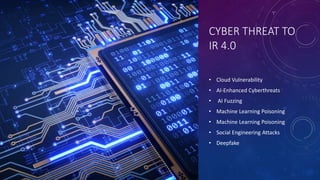 CYBER THREAT TO
IR 4.0
• Cloud Vulnerability
• AI-Enhanced Cyberthreats
• AI Fuzzing
• Machine Learning Poisoning
• Machine Learning Poisoning
• Social Engineering Attacks
• Deepfake
 