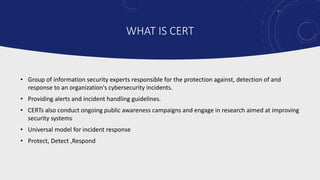 WHAT IS CERT
• Group of information security experts responsible for the protection against, detection of and
response to an organization's cybersecurity incidents.
• Providing alerts and incident handling guidelines.
• CERTs also conduct ongoing public awareness campaigns and engage in research aimed at improving
security systems
• Universal model for incident response
• Protect, Detect ,Respond
 