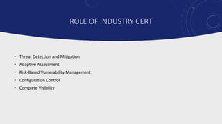 ROLE OF INDUSTRY CERT
• Threat Detection and Mitigation
• Adaptive Assessment
• Risk-Based Vulnerability Management
• Configuration Control
• Complete Visibility
 