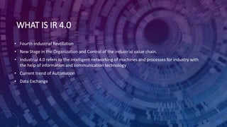 WHAT IS IR 4.0
• Fourth Industrial Revolution
• New Stage in the Organization and Control of the industrial value chain.
• Industrial 4.0 refers to the intelligent networking of machines and processes for industry with
the help of information and communication technology
• Current trend of Automation
• Data Exchange
 
