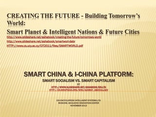 CREATING THE FUTURE - Building Tomorrow’s
World:
Smart Planet & Intelligent Nations & Future Cities
http://www.slideshare.net/ashabook/creating-the-future-tomorrows-world
http://www.slideshare.net/ashabook/smartworl-dabr
HTTP://www.cs.ucy.ac.cy/CIT2011/files/SMARTWORLD.pdf

SMART CHINA & I-CHINA PLATFORM:
SMART SOCIALISM VS. SMART CAPITALISM
BY
HTTP://WWW.SLIDESHARE.NET/ASHABOOK/EIS-LTD
HTTP://EN.WIKIPEDIA.ORG/WIKI/AZAMAT_ABDOULLAEV

EIS ENCYCLOPEDIC INTELLIGENT SYSTEMS LTD
MOSCOW, SKOLKOVO INNOVATION CENTER
NOVEMBER 2013

 
