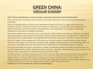 GREEN CHINA:
CIRCULAR ECONOMY
















Part VI: Green development, construct energy conservation and environment friendly society
China will confront increasing resource and environmental restrictions, thus crisis awareness should be
enhanced.
China will establish green and low carbon development ideas and focus on energy conservation and
emission reduction, improve incentives and constraint mechanisms, and stimulate the establishment of
resource-saving and environmentally friendly production and consumption to strengthen sustainable
development and improve ecological standards.
China plans develop the circular Economy, improving the output efficiency of resource utilization, strengthen
planning guidance, support fiscal and monetary policies, perfecting the laws and regulations, implementing
extended producer responsibility and propelling all links between production, circulation and consumption.
China is to speed up the development of the resource recycling industry, comprehensively utilize mineral
resources, encourage the recycling of industrial waste, upgrade recycling systems and waste separation and
recovery of renewable resources, and advance the industrialization of renewable resource recycling.
China will encourage low carbon consumption models and lifestyles among the people and government, its
scientific development model is adopting resource reduction, recycling, remanufacturing, zero emissions and
industry links to popularize the classical recycling economic model.
As specific projects in renewable energy sources, China plan to construct large-sized hydropower stations in key watersheds,
such as those of the Jinsha, Yalong and Dadu Rivers, and commence the construction of hydropower projects with a total
installed capacity of 120 million kW. Construct 6 onshore and 2 coastal and offshore large wind power bases, with an
additional installed capacity of over 70 million kW. Construct solar energy power stations with a total installed capacity of over
5 million kW with focus on Tibet, Inner Mongolia, Gansu, Ningxia, Qinghai, Xinjiang and Yunnan.
SOURCES: The 12th Five Year Plan 2011-2015; Xinhua News Agency

 