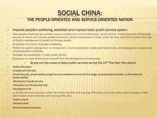 SOCIAL CHINA:

THE PEOPLE-ORIENTED AND SERVICE-ORIENTED NATION









Improve people's wellbeing, establish and improve basic public service system
Take people’s livelihood as a priority; improve employment, income distribution, social security, medical services and housing
security to ensure and improve people’s livelihood; advance equalisation of basic public services; and strive to share the fruits
of China’s development to benefit all Chinese people.
Emphasize the priority of people’s wellbeing.
Perfect the system arrangement on employment, income distribution, health and medical care, and housing etc. to ensure and
improve people’s wellbeing.
Facilitate the equalization of basic public service.
Endeavour to make all the citizens benefit from the development achievements.











Scope and key areas of basic public services during the 12th Five-Year Plan period

Public Education
Employment Service
Social Security, social welfare programs and welfares services (full coverage, ensured basic benefits, multi-levels and
sustainability)
Medical and health service
Population and family planning
Housing security
a) provide low-rent housing to urban low-income families with housing difficulties; b) provide public rental housing to urban
lower-middle-income families with housing difficulties.



Public culture
Infrastructure



Environmental protection



 