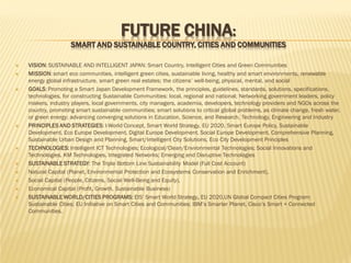 FUTURE CHINA:

SMART AND SUSTAINABLE COUNTRY, CITIES AND COMMUNITIES















VISION: SUSTAINABLE AND INTELLIGENT JAPAN: Smart Country, Intelligent Cities and Green Communities
MISSION: smart eco communities, intelligent green cities, sustainable living, healthy and smart environments, renewable
energy global infrastructure, smart green real estates; the citizens’ well-being, physical, mental, and social
GOALS: Promoting a Smart Japan Development Framework, the principles, guidelines, standards, solutions, specifications,
technologies, for constructing Sustainable Communities: local, regional and national; Networking government leaders, policy
makers, industry players, local governments, city managers, academia, developers, technology providers and NGOs across the
country, promoting smart sustainable communities; smart solutions to critical global problems, as climate change, fresh water,
or green energy; advancing converging solutions in Education, Science, and Research, Technology, Engineering and Industry
PRINCIPLES AND STRATEGIES: I-World Concept, Smart World Strategy, EU 2020, Smart Europe Policy, Sustainable
Development, Eco Europe Development, Digital Europe Development, Social Europe Development, Comprehensive Planning,
Sustainable Urban Design and Planning, Smart/Intelligent City Solutions, Eco City Development Principles
TECHNOLOGIES: Intelligent ICT Technologies; Ecological/Clean/Environmental Technologies; Social Innovations and
Technologies, KM Technologies, Integrated Networks; Emerging and Disruptive Technologies
SUSTAINABLE STRATEGY: The Triple Bottom Line Sustainability Model (Full Cost Account)
Natural Capital (Planet, Environmental Protection and Ecosystems Conservation and Enrichment),
Social Capital (People, Citizens, Social Well-Being and Equity),
Economical Capital (Profit, Growth, Sustainable Business)
SUSTAINABLE WORLD/CITIES PROGRAMS: EIS’ Smart World Strategy, EU 2020,UN Global Compact Cities Program:
Sustainable Cities; EU Initiative on Smart Cities and Communities; IBM’s Smarter Planet, Cisco’s Smart + Connected
Communities.

 