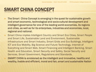 Azamat Abdoullaev

Smart China 2014-2024

EIS Encyclopedic Intelligent Systems ltd

SMART CHINA CONCEPT






The Smart China Concept is emerging in the quest for sustainable growth
and smart economic, technological and socio-cultural development and
intelligent governance for one of the leading world economies, its regions
and cities, as well as for its enterprises, industries and economies, local,
regional and national.
Smart China implies Intelligent Country and Smart Eco Cities, Smart People
and Smart Life, Sustainable Land and Environment, Sustainable
Infrastructure and Smart Industry, Smart Grids and Eco Buildings, Intelligent
ICT and Eco Mobility, Big Science and Future Technology, Internet of
Everything and Smart Web, Smart Financing and Intelligent Banking, Smart
Health and Education, Smart Security and Safety, Social Security and
Services, Smart Government, Regulations and Standards.
SMART CHINA is envisioned as the intelligent and innovative, healthy and
wealthy, livable and efficient, moral and fair, smart and sustainable Nation

 