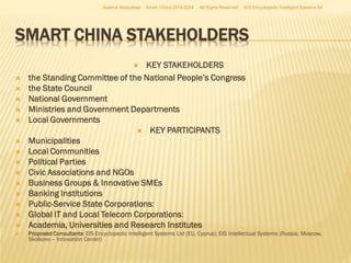 Azamat Abdoullaev

Smart China 2014-2024

All Rights Reserved

EIS Encyclopedic Intelligent Systems ltd

SMART CHINA STAKEHOLDERS
KEY STAKEHOLDERS
the Standing Committee of the National People’s Congress
the State Council
National Government
Ministries and Government Departments
Local Governments
 KEY PARTICIPANTS
Municipalities
Local Communities
Political Parties
Civic Associations and NGOs
Business Groups & Innovative SMEs
Banking Institutions
Public-Service State Corporations:
Global IT and Local Telecom Corporations:
Academia, Universities and Research Institutes


















Proposed Consultants: EIS Encyclopedic Intelligent Systems Ltd (EU, Cyprus); EIS Intellectual Systems (Russia, Moscow,
Skolkovo – Innovation Center)

 