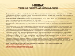 I-CHINA:

FROM DUMB TO SMART AND SUSTAINABLE CITIES



















The prospect of Future China is decided by the quality of its future cities and local communities. Globally, there are about 700
cities, each with population exceeding 500,000. The infrastructure investment for these cities is forecasted to be $30 trillion to
$40 trillion, cumulatively, over the next 20 years.
The Human Smart Cities Manifesto , Preamble, to be signed in Rome, on the 29th of May of 2013 by cities from all over the
world, is alerting the three main challenges facing our cities today:
The devastating effects of the financial crisis undermining the European social model. This is leading to severe limitations in cities’
abilities to invest in new infrastructures, and in some areas even for the provision of basic city services such as transportation and social
services.
The increasing threat and disruption brought about by climate change to our territories. As major floods and droughts become ever more
common, the environmental effects of urbanisation and the lack of adequate tools and behaviour patterns becomes increasingly evident.
The demand for more effective representation set forth by our constituencies. The so-called democratic deficit is a cause for alarm for
governance at any scale, but it also adds to the difficulty of building trust and engaging citizens in addressing common problems.

The United Cities and Local Governments, a global network of cities, local and regional governments, defines smart cities as
using new technologies, the promotion of innovation and knowledge management to become more liveable, functional,
competitive and modern. There’s a lot of confusion over what comprises a Smart or Intelligent City, or the City 2.0, “the city of
the future”, awarded the Ted Prize 2012 as an idea on which the planet’s future is depending on: http://www.tedprize.org/the-city-2-0/
The Future City should be developed as a smart and sustainable city, or 3.0 City, providing intelligent world’s urbanization,
enhancing urban wealth, performance and competitiveness, and promoting smart innovation and creativity, education, art and
medicine, science and technology, industry and commerce, transportation and mobility, social communications and public
administration and environment conservation.
SMART TERRITORIES OF THE FUTURE: The EU Smart Communities and Cities Prototype: 3.0 City, from Dumb to Intelligent Cities.
http://www.slideshare.net/ashabook/30-cityeu-prototype
http://www.slideshare.net/ashabook/future-cities-27402134
http://www.slideshare.net/ashabook/smart-cities-28497022

 