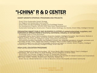 “I-CHINA” R & D CENTER
SMART GROWTH STRATEGY, PROGRAMS AND PROJECTS
Smart China Sustainable Growth Strategy
Eco Regions and Sustainable Communities
Smart Cities and Municipalities: EcoPolis and EcoVillage Projects
Eco Development Projects, NATURA 2000 Sites Green Redevelopment
5. Sustainable Building/Eco Construction Projects (Green Buildings, Eco Homes, Smart Villas, Intelligent Homes)
1.
2.
3.
4.

ORGANIZING SMART PUBLIC AND BUSINESS CLUSTERS of related enterprises, suppliers, and
institutions in different fields of economy, commerce, industry, or civil services

Knowledge Parks of Third Generation
Innovatiion Parks, Smart Techno-clusters; Know-how clusters; Intelligent Eco-parks, Agro-Clusters; Medical or
Hospital Clusters; sector clusters, horizontal clusters, vertical supply chain clusters
3) Maximizing the business intelligence capital, productivity and creativity
4) Stimulating innovative businesses and intelligent industry (eg, integrated operations of people, processes and
technology, e-Field, i-Field, Digital Gas/Oilfield, intelligent field, or Smart Fields of Smart Wells)
5) Driving innovation in a new field of knowledge economy, commerce or industry (Smart Property, Intelligent
Infrastructure, Cloud Computing, Intelligent Energy, Smart Gas/Oil)
1)
2)

HIGH-LEVEL EDUCATION PROGRAMS
Global Initiatives for Smart Communities: EIS’ Smart World, IBM’s Smarter Planet, Cisco’s Intelligent
Urbanization, EIS’ Smart World, EU 2020 Strategy, and EU Initiatives on Smart Cities
2. World 2020: Lost Decade, Sluggish Recovery or Sustainable Recovery
3. Smart City Projects across the World, or Why Smart Cities make Priorities for Global Investors and Corporations
(IBM, Cisco, Hitachi, Toshiba, Alcatel-Lucent, Siemens, Huawei, etc.)
4. Smart City as a Model Settlement, or How to Become a Smart Municipality and Green Community
1.

A. Abdoullaev 2010-2013
EIS
Intelligent Systems ltd

 
