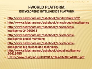 Azamat Abdoullaev

Smart China 2014-2024

EIS Encyclopedic Intelligent Systems ltd

I-WORLD PLATFORM:

ENCYCLOPEDIC INTELLIGENCE PLATFORM










http://www.slideshare.net/ashabook/iworld-25498222
http://www.slideshare.net/ashabook/encyclopedic-intelligence
http://www.slideshare.net/ashabook/encyclopedicintelligence-24260973
http://www.slideshare.net/ashabook/encyclopedicintelligence-global-marketing
http://www.slideshare.net/ashabook/encyclopedicintelligence-big-science-and-technology
http://www.slideshare.net/ashabook/global-intelligence26413485
HTTP://www.cs.ucy.ac.cy/CIT2011/files/SMARTWORLD.pdf

 