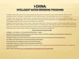 I-CHINA:

INTELLIGENT NATION BRANDING PROGRAMS








In today's world, every country/city must compete with every other country/city for the world's investors, talent, cultural
exchange, tourists, businesses, media profile and international events, cultural, political, economic, and scientific.
In today’s world, every nation, intentionally or unintentionally, has its brand, brand name, trade name, marque, national
branding, core message, logo, claim, the way the nation is perceived (brand perception) and imaged globally and locally, by the
world (global image formation) as well as its subjects and nationals.
Intelligent National Branding is instrumental in attracting foreign direct investment, tourism, enhancing geo political influence,
global national image, facilitating trade and private-sector competitiveness, supporting for exports, and creating internal pride.
Up to now, countries and states are building the national brand and global image, employing the standard approaches and old
public diplomacy, antique public relations and aggressive advertising and propaganda.













Sustainable Branding Strategy

Intelligent or Innovation or Inclusive Nation Branding > i-Japan>
Destination Branding, Place Marketing, Place Promotion, holistic, interactive, ongoing, broad activities involving social,
economic, political and cultural processes >
Intelligent Infrastructure, Smart Economy, Innovation Industry (Primary & Secondary & Tertiary) Branding >
Eco Region (Connected Urban and Rural Development) Branding >
Smart City (Polis, Municipality and Eco Community) Branding >
Sustainable (Public and Private Project) Development Branding >
Innovative Corporate Branding > global national corporate brands (Sinopec Group, China National Petroleum and State Grid,
Huawei and Lenovo)
Smart Nation Branding: http://www.slideshare.net/ashabook/smart-nationbranding

 