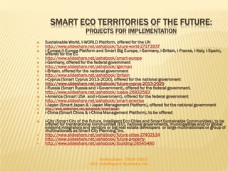 SMART ECO TERRITORIES OF THE FUTURE:
PROJECTS FOR IMPLEMENTATION

























Sustainable World, I-WORLD Platform, offered for the UN
http://www.slideshare.net/ashabook/future-world-27173937
i-Europe (i-Europe Platform and Smart Big Europe, i-Germany, i-Britain, i-France, i-Italy, i-Spain),
offered for the EC
http://www.slideshare.net/ashabook/smart-europe
i-Germany, offered for the federal government
http://www.slideshare.net/ashabook/igerman
i-Britain, offered for the national government
http://www.slideshare.net/ashabook/ibritain
i-Cyprus (Smart Cyprus 2013-2020), offered for the national government
http://www.slideshare.net/ashabook/future-cyprus-2013-2020
i-Russia (Smart Russia and i-Government), offered for the federal government.
http://www.slideshare.net/ashabook/russia-26832583
i-America (Smart USA and i-Government), offered for the federal government
http://www.slideshare.net/ashabook/smart-america
i-Japan (Smart Japan & i-Japan Management Platform), offered for the national government
http://www.slideshare.net/ashabook/smart-japan

i-China (Smart China & i-China Management Platform), to be offered
i-City (Smart City of the Future, Intelligent Eco Cities and Smart Sustainable Communities), to be
offered for transnational communities (EU), national governments, municipalities and/or global
systems integrators and vendors or big real estate developers or large multinationals or group of
multinationals as Smart City Planning, Inc.
http://www.slideshare.net/ashabook/future-cities-27402134
http://www.slideshare.net/ashabook/future-property
http://www.slideshare.net/ashabook/ibuilding-26545480
Abdoullaev 2010-2013
EIS Intelligent Systems ltd

 