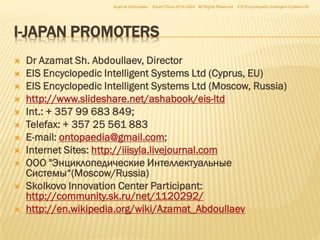 Azamat Abdoullaev

Smart China 2014-2024 All Rights Reserved

EIS Encyclopedic Intelligent Systems ltd

I-JAPAN PROMOTERS












Dr Azamat Sh. Abdoullaev, Director
EIS Encyclopedic Intelligent Systems Ltd (Cyprus, EU)
EIS Encyclopedic Intelligent Systems Ltd (Moscow, Russia)
http://www.slideshare.net/ashabook/eis-ltd
Int.: + 357 99 683 849;
Telefax: + 357 25 561 883
E-mail: ontopaedia@gmail.com;
Internet Sites: http://iiisyla.livejournal.com
ООО "Энциклопедические Интеллектуальные
Системы“(Moscow/Russia)
Skolkovo Innovation Center Participant:
http://community.sk.ru/net/1120292/
http://en.wikipedia.org/wiki/Azamat_Abdoullaev

 