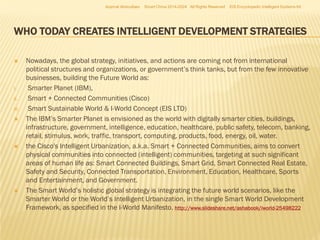 Azamat Abdoullaev

Smart China 2014-2024 All Rights Reserved

EIS Encyclopedic Intelligent Systems ltd

WHO TODAY CREATES INTELLIGENT DEVELOPMENT STRATEGIES


I.
II.
III.






Nowadays, the global strategy, initiatives, and actions are coming not from international
political structures and organizations, or government’s think tanks, but from the few innovative
businesses, building the Future World as:
Smarter Planet (IBM),
Smart + Connected Communities (Cisco)
Smart Sustainable World & I-World Concept (EIS LTD)
The IBM’s Smarter Planet is envisioned as the world with digitally smarter cities, buildings,
infrastructure, government, intelligence, education, healthcare, public safety, telecom, banking,
retail, stimulus, work, traffic, transport, computing, products, food, energy, oil, water.
the Cisco's Intelligent Urbanization, a.k.a. Smart + Connected Communities, aims to convert
physical communities into connected (intelligent) communities, targeting at such significant
areas of human life as: Smart Connected Buildings, Smart Grid, Smart Connected Real Estate,
Safety and Security, Connected Transportation, Environment, Education, Healthcare, Sports
and Entertainment, and Government.
The Smart World’s holistic global strategy is integrating the future world scenarios, like the
Smarter World or the World’s Intelligent Urbanization, in the single Smart World Development
Framework, as specified in the I-World Manifesto. http://www.slideshare.net/ashabook/iworld-25498222

 
