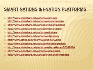 Azamat Abdoullaev

Smart China 2014-2024

EIS Encyclopedic Intelligent Systems ltd

SMART NATIONS & I-NATION PLATFORMS












http://www.slideshare.net/ashabook/ieurope
http://www.slideshare.net/ashabook/smart-europe
http://www.slideshare.net/ashabook/smart-america
http://www.slideshare.net/ashabook/smart-japan
http://www.slideshare.net/ashabook/ibritain
http://www.slideshare.net/ashabook/igermany
http://www.scribd.com/doc/40320567/i-Cyprus
http://www.slideshare.net/ashabook/irussia-platform
http://www.slideshare.net/ashabook/ikazakhstan-20142024
http://www.slideshare.net/ashabook/i-tajikistan
http://www.slideshare.net/ashabook/smart-montenegro

 