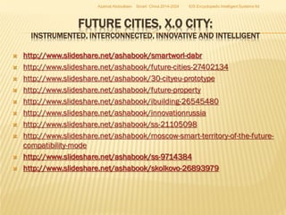 Azamat Abdoullaev

Smart China 2014-2024

EIS Encyclopedic Intelligent Systems ltd

FUTURE CITIES, X.0 CITY:

INSTRUMENTED, INTERCONNECTED, INNOVATIVE AND INTELLIGENT












http://www.slideshare.net/ashabook/smartworl-dabr
http://www.slideshare.net/ashabook/future-cities-27402134
http://www.slideshare.net/ashabook/30-cityeu-prototype
http://www.slideshare.net/ashabook/future-property
http://www.slideshare.net/ashabook/ibuilding-26545480
http://www.slideshare.net/ashabook/innovationrussia
http://www.slideshare.net/ashabook/ss-21105098
http://www.slideshare.net/ashabook/moscow-smart-territory-of-the-futurecompatibility-mode
http://www.slideshare.net/ashabook/ss-9714384
http://www.slideshare.net/ashabook/skolkovo-26893979

 