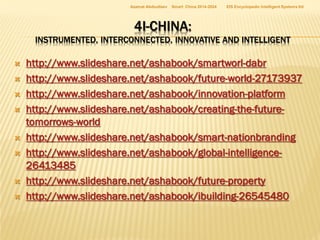 Azamat Abdoullaev

Smart China 2014-2024

EIS Encyclopedic Intelligent Systems ltd

4I-CHINA:

INSTRUMENTED, INTERCONNECTED, INNOVATIVE AND INTELLIGENT











http://www.slideshare.net/ashabook/smartworl-dabr
http://www.slideshare.net/ashabook/future-world-27173937
http://www.slideshare.net/ashabook/innovation-platform
http://www.slideshare.net/ashabook/creating-the-futuretomorrows-world
http://www.slideshare.net/ashabook/smart-nationbranding
http://www.slideshare.net/ashabook/global-intelligence26413485
http://www.slideshare.net/ashabook/future-property
http://www.slideshare.net/ashabook/ibuilding-26545480

 