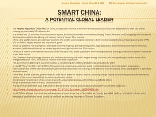 Azamat Abdoullaev

Smart China 2014-2024

EIS Encyclopedic Intelligent Systems ltd

SMART CHINA:

A POTENTIAL GLOBAL LEADER
























The People's Republic of China (PRC), or China, an East Asian country, is the world's most populous country, with a population of over 1.35 billion,
covering approximately 9.6 million sq.km.
It is divided into 22 provinces, five autonomous regions, four direct-controlled municipalities (Beijing, Tianjin, Shanghai, and Chongqing), and two special
administrative regions (Hong Kong and Macau), claiming Taiwan 23rd province
China is the world's fastest-growing major economy, the world's second-largest economy by both nominal total GDP and purchasing power parity (PPP),
and the world's largest exporter and importer of goods
China is a potential new superpower, with rapid economic progress, growing military power, large population, and increasing international influence,
economic, political and financial, as the key signs to have a global role in the 21st century
China has a market-oriented mixed economy under one-party rule, a state capitalism, where strategic sectors as energy production and heavy industries
under state control
The Chinese economy is energy-intensive and inefficient becoming the world's largest energy consumer, and mostly relying on coal to supply of its
energy needs (over 70% ), the cause of massive water and air pollution.
The government is planning to make renewables as constituting 30% of China's total energy production by 2050
In the 12th Five Year Plan (2011-2015), China set more ambitious development goals in industrialization, informationization, urbanization,
marketization and further internationalization, promote social harmony and building a well-off society in an all aspects, with a stable growth in per capita
national income
China plans a more balanced growth model, to place equal stress on imports, exports, attracting foreign capital and promoting outbound investments,
instead of the current dependence on exports and foreign capital
China's future "smart cities" will be a main driver of its urbanization process, with 2 trillion yuan ($322 billion)
set to be devoted to more than 600 cities nationwide
The government estimates there will be 600 to 800 smart city projects announced during the12th Five-year Plan (2011-15).

http://www.chinadaily.com.cn/business/2013-01/11/content_16106868.htm
In all, China shows tremendous achievements in construction of socialist economy, socialist politics, socialist culture, and
ecological civilization, what could be defined as the key features of Smart Socialism.

 