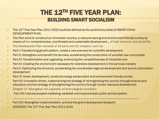 THE 12TH FIVE YEAR PLAN:
BUILDING SMART SOCIALISM





















The 12th Five Year Plan 2011-2015 could be defined as the preliminary state of SMART CHINA
DEVELOPMENT PLAN.
The Plan aims to construct an innovation country, a resource-saving and environment-friendly society by
means of the comprehensive, coordinated and sustainable development… of both economy and social life.
The Development Plan consists of 16 parts and 61 chapters, such as:
Part I: Transforming growth pattern, create a new scenario for scientific development
Part II: Strengthen and benefit the farmers, accelerating the construction of socialist new countryside
Part III: Transformation and upgrading, enhancing the competitiveness of industrial core
Part IV: Creating the environment necessary for extensive development in the services industry
Part V: Optimizing the structure, accelerating the coordinated regional development and sound urbanization
development
Part VI: Green development, construct energy conservation and environment friendly society
Part VII: Innovation driven, implementing the strategy of reinvigorating the country through science and
education and the strategy of strengthening the country through human resource development
Chapter 27: Strengthen the capability of technological innovation
Part VIII: Improve people's wellbeing, establish and improve basic public service system
……………………………………………………………………………………………………………………………………………….
Part XVI: Strengthen implementation, achieve the grand development blueprint
SOURCES: The 12th Five Year Plan 2011-2015

 