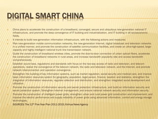 DIGITAL SMART CHINA

















China plans to accelerate the construction of a broadband, converged, secure and ubiquitous new-generation national IT
infrastructure, and promote the deep convergence of IT building and industrialization, and IT building in all socioeconomic
fields.
It intends to build new-generation information infrastructure, with the following actions and measures:
Plan new-generation mobile communication networks, the new-generation Internet, digital broadcast and television networks
in a unified manner, and promote the construction of satellite communication facilities, and create an ultra-high-speed, largecapacity and highly intelligent national trunk line transmission network.
Guide the construction of broadband wireless cities, promote the door-to-door connection of urban optical fibers, accelerate
the construction of broadband networks in rural areas, and increase bandwidth popularity rate and access bandwidth
comprehensively.
Establish sound laws, regulations and standards with focus on the two-way access of radio and television, and telecom
operations, realize the convergence of the telecom network, the radio and television network, and the Internet, and promote
network interconnection and operation convergence.
Strengthen the building of key information systems, such as market regulation, social security and medical care, and improve
basic information resources system for geography, population, legal person, finance, taxation and statistics, strengthen the
integration of information resources, regulate collection and distribution, and strengthen integrated social development and
utilization.
Promote the construction of information security and secret protection infrastructure, and build an information security and
secret protection system. Strengthen Internet management, and ensure national network security and information security.
Promote the construction of intelligent power grids, strengthen urban and rural power grid construction and improvement, and
improve the electric performance and supply reliability of power grids using advanced information, control and energy storage
technologies.
SOURCES: The 12th Five Year Plan 2011-2015; Xinhua News Agency

 