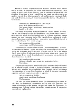 Quando o estímulo à aproximação vem do alto e o homem possui em seu
interior a força e a integridade que tornam prescindíveis as advertências, a boa
fortuna se seguirá. Nem deve o futuro ser causa de qualquer preocupação. Ele está
consciente de que tudo na terra é transitório e que a cada ascensão segue-se um
declínio. Mas não deve deixar que essa lei universal do destino o confunda. Tudo
está sendo favorável. Assim, ele percorrerá os caminhos da vida veloz, honesta e
valentemente.

           Seis na terceira posição significa: Aproximação
           confortável. Nada que seja favorável.
           Se o homem chegar a se entristecer por este motivo
           ficará livre de culpa.
      Um homem avança sem encontrar dificuldades, alcança poder e influência.
Mas, por isso mesmo, corre o risco de acomodar-se e, por um excesso de confiança,
deixar que uma atitude de cômoda displicência se evidencie no contato com as
pessoas. Isso seria certamente nocivo. Mas é possível uma mudança de atitude.
Arrependendo-se de sua atitude errônea e assumindo a responsabilidade inerente a
uma posição influente, ele se livrará de culpas.
            Seis na quarta posição significa:
            Aproximação total. Nenhuma culpa.
       Enquanto as três linhas inferiores indicam a ascensão ao poder e à influência,
as três superiores mostram a atitude dos homens que ocupam posições elevadas em
relação aos subalternos, a quem concedem influência. Aqui se fala de um homem
liberal, numa posição elevada, que se aproxima de uma pessoa capaz e a convida
para participar de seu círculo de amizades, sem se preocupar com a diferença de
classe. Isso é muito favorável.
             Seis na quinta posição significa:
             Sábia aproximação. Isto é correto para um grande príncipe.
             Boa fortuna.
       Um príncipe ou alguém em posição de liderança deve ter a sabedoria de atrair
para si homens capazes, exímios na direção de negócios. Sua sabedoria consiste
tanto em saber selecionar a pessoa adequada como em evitar interferir, deixando-a
livre para agir por si mesma. Pois só mediante tal atitude de reserva se encontrarão
as pessoas acertadas, que preencham todos os requisitos.
            Seis na sexta posição significa:
            Aproximação magnânima. Boa fortuna.
            Nenhuma culpa.
      Um sábio, que deixou para trás o mundo, que interiormente já se retirou da
vida, pode, em determinadas circunstâncias, decidir voltar mais uma vez a este
mundo, aproximando-se dos homens. Isso significa grande boa fortuna para os
homens a quem ele instrui e ajuda. Mas também para ele, este ato de magnânima
humildade não implica culpa.




80
 