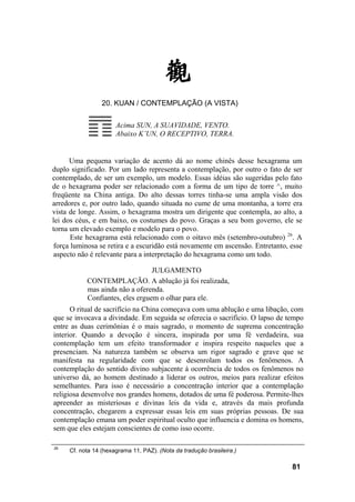 20. KUAN / CONTEMPLAÇÃO (A VISTA)

                      Acima SUN, A SUAVIDADE, VENTO.
                      Abaixo K’UN, O RECEPTIVO, TERRA.


      Uma pequena variação de acento dá ao nome chinês desse hexagrama um
duplo significado. Por um lado representa a contemplação, por outro o fato de ser
contemplado, de ser um exemplo, um modelo. Essas idéias são sugeridas pelo fato
de o hexagrama poder ser relacionado com a forma de um tipo de torre ^, muito
freqüente na China antiga. Do alto dessas torres tinha-se uma ampla visão dos
arredores e, por outro lado, quando situada no cume de uma montanha, a torre era
vista de longe. Assim, o hexagrama mostra um dirigente que contempla, ao alto, a
lei dos céus, e em baixo, os costumes do povo. Graças a seu bom governo, ele se
torna um elevado exemplo e modelo para o povo.
       Este hexagrama está relacionado com o oitavo mês (setembro-outubro) 26. A
 força luminosa se retira e a escuridão está novamente em ascensão. Entretanto, esse
 aspecto não é relevante para a interpretação do hexagrama como um todo.

                                 JULGAMENTO
           CONTEMPLAÇÃO. A ablução já foi realizada,
           mas ainda não a oferenda.
           Confiantes, eles erguem o olhar para ele.
      O ritual de sacrifício na China começava com uma ablução e uma libação, com
que se invocava a divindade. Em seguida se oferecia o sacrifício. O lapso de tempo
entre as duas cerimônias é o mais sagrado, o momento de suprema concentração
interior. Quando a devoção é sincera, inspirada por uma fé verdadeira, sua
contemplação tem um efeito transformador e inspira respeito naqueles que a
presenciam. Na natureza também se observa um rigor sagrado e grave que se
manifesta na regularidade com que se desenrolam todos os fenômenos. A
contemplação do sentido divino subjacente à ocorrência de todos os fenômenos no
universo dá, ao homem destinado a liderar os outros, meios para realizar efeitos
semelhantes. Para isso é necessário a concentração interior que a contemplação
religiosa desenvolve nos grandes homens, dotados de uma fé poderosa. Permite-lhes
apreender as misteriosas e divinas leis da vida e, através da mais profunda
concentração, chegarem a expressar essas leis em suas próprias pessoas. De sua
contemplação emana um poder espiritual oculto que influencia e domina os homens,
sem que eles estejam conscientes de como isso ocorre.

26
     Cf. nota 14 (hexagrama 11, PAZ). (Nota da tradução brasileira.)

                                                                                81
 