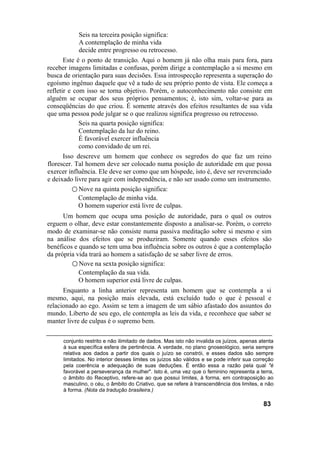 Seis na terceira posição significa:
           A contemplação de minha vida
           decide entre progresso ou retrocesso.
       Este é o ponto de transição. Aqui o homem já não olha mais para fora, para
receber imagens limitadas e confusas, porém dirige a contemplação a si mesmo em
busca de orientação para suas decisões. Essa introspecção representa a superação do
egoísmo ingênuo daquele que vê a tudo de seu próprio ponto de vista. Ele começa a
refletir e com isso se torna objetivo. Porém, o autoconhecimento não consiste em
alguém se ocupar dos seus próprios pensamentos; é, isto sim, voltar-se para as
conseqüências do que criou. É somente através dos efeitos resultantes de sua vida
que uma pessoa pode julgar se o que realizou significa progresso ou retrocesso.
             Seis na quarta posição significa:
             Contemplação da luz do reino.
             É favorável exercer influência
             como convidado de um rei.
      Isso descreve um homem que conhece os segredos do que faz um reino
florescer. Tal homem deve ser colocado numa posição de autoridade em que possa
exercer influência. Ele deve ser como que um hóspede, isto é, deve ser reverenciado
e deixado livre para agir com independência, e não ser usado como um instrumento.
          ○ Nove na quinta posição significa:
            Contemplação de minha vida.
            O homem superior está livre de culpas.
      Um homem que ocupa uma posição de autoridade, para o qual os outros
erguem o olhar, deve estar constantemente disposto a analisar-se. Porém, o correto
modo de examinar-se não consiste numa passiva meditação sobre si mesmo e sim
na análise dos efeitos que se produziram. Somente quando esses efeitos são
benéficos e quando se tem uma boa influência sobre os outros é que a contemplação
da própria vida trará ao homem a satisfação de se saber livre de erros.
         ○ Nove na sexta posição significa:
            Contemplação da sua vida.
            O homem superior está livre de culpas.
      Enquanto a linha anterior representa um homem que se contempla a si
mesmo, aqui, na posição mais elevada, está excluído tudo o que é pessoal e
relacionado ao ego. Assim se tem a imagem de um sábio afastado dos assuntos do
mundo. Liberto de seu ego, ele contempla as leis da vida, e reconhece que saber se
manter livre de culpas é o supremo bem.

     conjunto restrito e não ilimitado de dados. Mas isto não invalida os juízos, apenas atenta
     à sua específica esfera de pertinência. A verdade, no plano gnoseológico, seria sempre
     relativa aos dados a partir dos quais o juízo se constrói, e esses dados são sempre
     limitados. No interior desses limites os juízos são válidos e se pode inferir sua correção
     pela coerência e adequação de suas deduções. É então essa a razão pela qual "é
     favorável a perseverança da mulher". Isto é, uma vez que o feminino representa a terra,
     o âmbito do Receptivo, refere-se ao que possui limites, à forma, em contraposição ao
     masculino, o céu, o âmbito do Criativo, que se refere à transcendência dos limites, e não
     à forma. (Nota da tradução brasileira.)

                                                                                          83
 