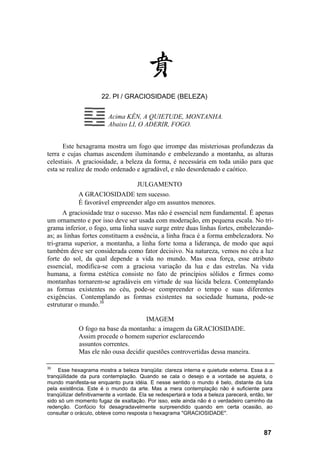 22. PI / GRACIOSIDADE (BELEZA)


                          Acima KÊN, A QUIETUDE, MONTANHA.
                          Abaixo LI, O ADERIR, FOGO.


      Este hexagrama mostra um fogo que irrompe das misteriosas profundezas da
terra e cujas chamas ascendem iluminando e embelezando a montanha, as alturas
celestiais. A graciosidade, a beleza da forma, é necessária em toda união para que
esta se realize de modo ordenado e agradável, e não desordenado e caótico.

                                      JULGAMENTO
             A GRACIOSIDADE tem sucesso.
             É favorável empreender algo em assuntos menores.
      A graciosidade traz o sucesso. Mas não é essencial nem fundamental. É apenas
um ornamento e por isso deve ser usada com moderação, em pequena escala. No tri-
grama inferior, o fogo, uma linha suave surge entre duas linhas fortes, embelezando-
as; as linhas fortes constituem a essência, a linha fraca é a forma embelezadora. No
tri-grama superior, a montanha, a linha forte toma a liderança, de modo que aqui
também deve ser considerada como fator decisivo. Na natureza, vemos no céu a luz
forte do sol, da qual depende a vida no mundo. Mas essa força, esse atributo
essencial, modifica-se com a graciosa variação da lua e das estrelas. Na vida
humana, a forma estética consiste no fato de princípios sólidos e firmes como
montanhas tornarem-se agradáveis em virtude de sua lúcida beleza. Contemplando
as formas existentes no céu, pode-se compreender o tempo e suas diferentes
exigências. Contemplando as formas existentes na sociedade humana, pode-se
estruturar o mundo.30

                                      IMAGEM
             O fogo na base da montanha: a imagem da GRACIOSIDADE.
             Assim procede o homem superior esclarecendo
             assuntos correntes.
             Mas ele não ousa decidir questões controvertidas dessa maneira.

30
     Esse hexagrama mostra a beleza tranqüila: clareza interna e quietude externa. Essa á a
tranqüilidade da pura contemplação. Quando se cala o desejo e a vontade se aquieta, o
mundo manifesta-se enquanto pura idéia. E nesse sentido o mundo é belo, distante da luta
pela existência. Este é o mundo da arte. Mas a mera contemplação não é suficiente para
tranqüilizar definitivamente a vontade. Ela se redespertará e toda a beleza parecerá, então, ter
sido só um momento fugaz de exaltação. Por isso, este ainda não é o verdadeiro caminho da
redenção. Confúcio foi desagradavelmente surpreendido quando em certa ocasião, ao
consultar o oráculo, obteve como resposta o hexagrama "GRACIOSIDADE".


                                                                                            87
 