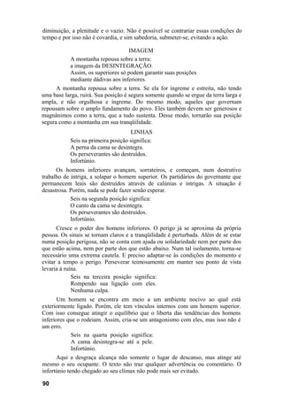 diminuição, a plenitude e o vazio. Não é possível se contrariar essas condições do
tempo e por isso não é covardia, e sim sabedoria, submeter-se, evitando a ação.

                                    IMAGEM
            A montanha repousa sobre a terra:
            a imagem da DESINTEGRAÇÃO.
            Assim, os superiores só podem garantir suas posições
            mediante dádivas aos inferiores.
      A montanha repousa sobre a terra. Se ela for íngreme e estreita, não tendo
uma base larga, ruirá. Sua posição é segura somente quando se ergue da terra larga e
ampla, e não orgulhosa e íngreme. Do mesmo modo, aqueles que governam
repousam sobre o amplo fundamento do povo. Eles também devem ser generosos e
magnânimos como a terra, que a tudo sustenta. Desse modo, tornarão sua posição
segura como a montanha em sua tranqüilidade.
                                     LINHAS
            Seis na primeira posição significa:
            A perna da cama se desintegra.
            Os perseverantes são destruídos.
            Infortúnio.
      Os homens inferiores avançam, sorrateiros, e começam, num destrutivo
trabalho de intriga, a solapar o homem superior. Os partidários do governante que
permanecem leais são destruídos através de calúnias e intrigas. A situação é
desastrosa. Porém, nada se pode fazer senão esperar.
            Seis na segunda posição significa:
            O canto da cama se desintegra.
            Os perseverantes são destruídos.
            Infortúnio.
      Cresce o poder dos homens inferiores. O perigo já se aproxima da própria
pessoa. Os sinais se tornam claros e a tranqüilidade é perturbada. Além de se estar
numa posição perigosa, não se conta com ajuda ou solidariedade nem por parte dos
que estão acima, nem por parte dos que estão abaixo. Num tal isolamento, torna-se
necessário uma extrema cautela. E preciso adaptar-se às condições do momento e
evitar a tempo o perigo. Perseverar teimosamente em manter seu ponto de vista
levaria à ruína.
             Seis na terceira posição significa:
             Rompendo sua ligação com eles.
             Nenhuma culpa.
       Um homem se encontra em meio a um ambiente nocivo ao qual está
exteriormente ligado. Porém, ele tem vínculos internos com um homem superior.
Com isso consegue atingir o equilíbrio que o liberta das tendências dos homens
inferiores que o rodeiam. Assim, cria-se um antagonismo com eles, mas isso não é
um erro.
            Seis na quarta posição significa:
            A cama desintegra-se até a pele.
            Infortúnio.
      Aqui a desgraça alcança não somente o lugar de descanso, mas atinge até
mesmo o seu ocupante. O texto não traz qualquer advertência ou comentário. O
infortúnio tendo chegado ao seu clímax não pode mais ser evitado.

90
 