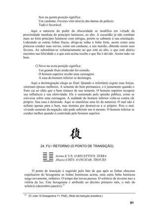Seis na quinta posição significa:
             Um cardume. Favores vêm através das damas do palácio.
             Tudo é favorável.
     Aqui a natureza do poder da obscuridade se modifica em virtude da
proximidade imediata do princípio luminoso, ao alto. A escuridão já não combate
mais ao forte princípio luminoso com intrigas, porém se submete à sua orientação.
Liderando as outras linhas fracas, dirige-as todas à linha forte, assim como uma
princesa conduz suas servas, como um cardume, a seu marido, obtendo assim seus
favores. Ao subordinar-se voluntariamente ao que está ao alto, o que está abaixo
encontra sua felicidade e o que está acima recebe o que lhe é devido. Assim tudo vai
bem.

          ○ Nove na sexta posição significa:
             Um grande fruto ainda não foi comido.
             O homem superior recebe uma carruagem.
             A casa do homem inferior se desintegra.
      Aqui a desintegração chega ao final. Quando o infortúnio esgota suas forças,
retornam épocas melhores. A semente do bem permanece, e é justamente quando o
fruto cai ao chão que o bem renasce de sua semente. O homem superior recupera
sua influência e sua efetividade. Ele é sustentado pela opinião pública, como se
estivesse sobre uma carruagem. A maldade do homem inferior volta-se contra ele
próprio. Sua casa é destruída. Aqui se manifesta uma lei da natureza. O mal não é
nefasto apenas para o bem, mas termina por destruir-se a si próprio. Pois o mal,
vivendo somente da negação, não pode subsistir em si mesmo. O homem inferior se
conduz melhor quando é controlado pelo homem superior.




               24. FU / RETORNO (O PONTO DE TRANSIÇÃO)

                           Acima K’UN, O RECEPTIVO, TERRA.
                           Abaixo CHÊN, O INCITAR, TROVÃO.


      O ponto de transição é sugerido pelo fato de que após as linhas obscuras
expulsarem do hexagrama as linhas luminosas acima, uma outra linha luminosa
surge novamente, embaixo. O tempo das trevas passou. O solstício de inverno traz a
vitória da luz. Este hexagrama é atribuído ao décimo primeiro mês, o mês do
solstício (dezembro-janeiro).33

33
     Cf. nota 14 (hexagrama 11, PAZ). (Nota da tradução brasileira.)

                                                                                91
 