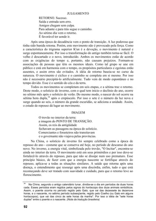 JULGAMENTO
            RETORNO. Sucesso.
            Saída e entrada sem erro.
            Amigos chegam sem culpa.
            Para adiante e para trás segue o caminho.
            Ao sétimo dia vem o retorno.
            É favorável ter aonde ir.
      Após uma época de decadência vem o ponto de transição. A luz poderosa que
tinha sido banida retoma. Porém, este movimento não é provocado pela força. Como
a característica do trigrama superior K'un é a devoção, o movimento é natural e
surge espontaneamente. Por isso a transformação do antigo também torna-se fácil. O
velho é descartado e o novo, introduzido. Ambos os movimentos estão de acordo
com as exigências do tempo e, portanto, não causam prejuízos. Formam-se
associações de pessoas que têm os mesmos ideais. Como tal grupo se une em
público e está em harmonia com o tempo, os propósitos particulares e egoístas estão
ausentes, e assim erros são evitados. A idéia de retorno baseia-se no curso da
natureza. O movimento é cíclico e o caminho se completa em si mesmo. Por isso
não é necessário precipitá-lo artificialmente. Tudo vem de modo espontâneo e no
tempo devido. Esse é o sentido do céu e da terra.
      Todos os movimentos se completam em seis etapas, e a sétima traz o retorno.
Deste modo, o solstício de inverno, com o qual tem início o declínio do ano, ocorre
no sétimo mês após o solstício de verão. Do mesmo modo, o nascer do sol ocorre na
sétima hora dupla,34 após o crepúsculo. Por isso o sete é o número da luz nova e
surge quando ao seis, o número da grande escuridão, se adiciona a unidade. Assim,
o estado de repouso dá lugar ao movimento.

                                       IMAGEM
            O trovão no interior da terra:
            a imagem do PONTO DE TRANSIÇÃO.
            Assim, os reis da antigüidade
            fechavam as passagens na época do solstício.
            Comerciantes e forasteiros não transitavam
            e o governante não viajava pelas províncias.
      Na China, o solstício de inverno foi sempre celebrado como a época de
repouso do ano - costume que se conserva até hoje, no período de descanso do ano
novo. No inverno, a energia vital, simbolizada pelo trovão, "O Incitar", encontra-se
ainda no interior da terra. O movimento está em seus primórdios e por isso deve-se
fortalecê-lo através do repouso, para que não se dissipe num uso prematuro. Esse
princípio básico, de fazer com que a energia nascente se fortifique através do
repouso, aplica-se a todas as situações similares. A saúde que retorna após uma
doença, o entendimento que ressurge após uma discórdia, enfim, tudo o que está
recomeçando deve ser tratado com suavidade e cuidado, para que o retorno leve ao
florescimento.

34
    Na China, segundo o antigo calendário lunar, dividia-se o dia em períodos de duas horas
cada. Esses períodos eram regidos pelos signos do horóscopo dos doze animais simbólicos.
Assim, o poente ocorria no período regido pelo Galo, que vai das dezessete ás dezenove
horas, e o nascente, no sétimo período subseqüente, regido pelo Coelho (ou Gato em alguns
horóscopos), que vai das cinco às sete horas da manha". Por isso a idéia de "sete horas
duplas" entre o poente e o nascente. (Nota da tradução brasileira)

92
 