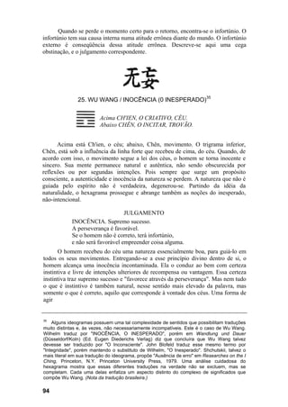 Quando se perde o momento certo para o retorno, encontra-se o infortúnio. O
infortúnio tem sua causa interna numa atitude errônea diante do mundo. O infortúnio
externo é conseqüência dessa atitude errônea. Descreve-se aqui uma cega
obstinação, e o julgamento correspondente.




               25. WU WANG / INOCÊNCIA (0 INESPERADO)35


                         Acima CH'IEN, O CRIATIVO, CÉU.
                         Abaixo CHÊN, O INCITAR, TROVÃO.


      Acima está Ch'ien, o céu; abaixo, Chên, movimento. O trigrama inferior,
Chên, está sob a influência da linha forte que recebeu de cima, do céu. Quando, de
acordo com isso, o movimento segue a lei dos céus, o homem se torna inocente e
sincero. Sua mente permanece natural e autêntica, não sendo obscurecida por
reflexões ou por segundas intenções. Pois sempre que surge um propósito
consciente, a autenticidade e inocência da natureza se perdem. A natureza que não é
guiada pelo espírito não é verdadeira, degenerou-se. Partindo da idéia da
naturalidade, o hexagrama prossegue e abrange também as noções do inesperado,
não-intencional.

                                  JULGAMENTO
            INOCÊNCIA. Supremo sucesso.
            A perseverança é favorável.
            Se o homem não é correto, terá infortúnio,
            e não será favorável empreender coisa alguma.
       O homem recebeu do céu uma natureza essencialmente boa, para guiá-lo em
todos os seus movimentos. Entregando-se a esse princípio divino dentro de si, o
homem alcança uma inocência incontaminada. Ela o conduz ao bem com certeza
instintiva e livre de intenções ulteriores de recompensa ou vantagem. Essa certeza
instintiva traz supremo sucesso e "favorece através da perseverança". Mas nem tudo
o que é instintivo é também natural, nesse sentido mais elevado da palavra, mas
somente o que é correto, aquilo que corresponde à vontade dos céus. Uma forma de
agir


35
    Alguns ideogramas possuem uma tal complexidade de sentidos que possibilitam traduções
muito distintas e, às vezes, não necessariamente incompatíveis. Este é o caso de Wu Wang.
Wilhelm traduz por "INOCÊNCIA, O INESPERADO", porém em Wandlung und Dauer
(Düsseldorf/Koln) (Ed. Eugen Diederichs Verlag) diz que concluíra que Wu Wang talvez
devesse ser traduzido por "O Inconsciente". John Blofeld traduz esse mesmo termo por
"Integridade", porém mantendo o substituto de Wilhelm, "O Inesperado". Shchutskii, talvez o
mais literal em sua tradução do ideograma, propõe "Ausência de erro" em Researches on the I
Ching, Princeton, N.Y. Princeton University Press, 1979. Uma análise cuidadosa do
hexagrama mostra que essas diferentes traduções na verdade não se excluem, mas se
completam. Cada uma delas enfatiza um aspecto distinto do complexo de significados que
compõe Wu Wang. (Nota da tradução brasileira.)

94
 