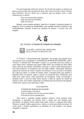 Um mal inesperado advém do exterior. Se ele não tem origem na natureza da
pessoa, nem encontra nela um ponto de apoio, não se deve recorrer a meios externos
para eliminá-lo. Deve-se deixar que a natureza siga seu próprio curso, e tudo
melhorara por si mesmo.
           Nove na sexta posição significa:
           Ação inocente traz infortúnio.
           Nada é favorável.
       Quando, numa situação qualquer, ainda não é chegado o momento próprio ao
progresso, deve-se esperar em tranqüilidade, sem segundas intenções. Quando se age
irrefletidamente, tentando avançar em oposição ao destino, o sucesso não será
atingido.




           26. TA CH'U / O PODER DE DOMAR DO GRANDE

                   Acima KÊN, A QUIETUDE, MONTANHA.
                   Abaixo CH’IEN, O CRIATIVO, CÉU


      O "Criativo" é domesticado pela "Quietude". Isso produz uma grande força,
em contraste com o hexagrama 9, O PODER DE DOMAR DO PEQUENO, onde o
"Criativo" é domado pela "Suavidade" sozinha. Lá, uma linha fraca deve domar as
cinco linhas fortes, enquanto aqui quatro linhas fortes são contidas por duas linhas
fracas; além de um ministro, há também o príncipe, e assim o poder domesticador é
bem mais poderoso. O hexagrama tem um triplo sentido, expressando diferentes
aspectos do conceito de conter e sujeitar com firmeza. O céu, em meio à montanha,
dá a idéia de conter, no sentido de manter unido. O trigrama Kên, que mantém o
trigrama Ch'ien em repouso, sugere o sujeitar, no sentido de deter. Finalmente, uma
linha forte surge acima, como governante do hexagrama, sendo reverenciada e
atendida como o seria um sábio. Disso decorre a idéia de sujeitar no sentido de
atender e nutrir. Esse último significado é ressaltado pelo governante do hexagrama,
a linha forte, superior, que representa o sábio.

                                  JULGAMENTO
            O PODER DE DOMAR DO GRANDE.
            A perseverança é favorável.
            Fazer as refeições fora de casa traz boa fortuna.
            É favorável cruzar a grande água.
      Para conter e acumular grandes poderes criativos, como acontece neste
hexagrama, é necessário um homem forte e lúcido que seja honrado pelo
governante. O trigrama Ch'ien indica forte poder criativo, o trigrama Kên indica
firmeza e verdade. Ambos sugerem luz e clareza, e a renovação diária do caráter. Só
assim pode o homem permanecer na plenitude de seus poderes. Em épocas
tranqüilas, a força do

96
 