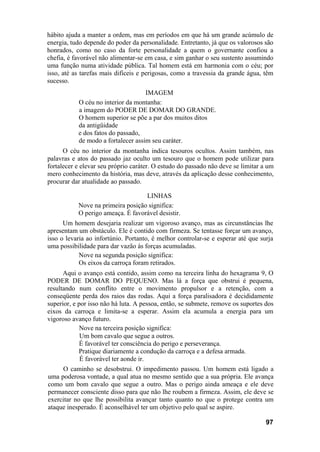 hábito ajuda a manter a ordem, mas em períodos em que há um grande acúmulo de
energia, tudo depende do poder da personalidade. Entretanto, já que os valorosos são
honrados, como no caso da forte personalidade a quem o governante confiou a
chefia, é favorável não alimentar-se em casa, e sim ganhar o seu sustento assumindo
uma função numa atividade pública. Tal homem está em harmonia com o céu; por
isso, até as tarefas mais difíceis e perigosas, como a travessia da grande água, têm
sucesso.
                                    IMAGEM
           O céu no interior da montanha:
           a imagem do PODER DE DOMAR DO GRANDE.
           O homem superior se põe a par dos muitos ditos
           da antigüidade
           e dos fatos do passado,
           de modo a fortalecer assim seu caráter.
      O céu no interior da montanha indica tesouros ocultos. Assim também, nas
palavras e atos do passado jaz oculto um tesouro que o homem pode utilizar para
fortalecer e elevar seu próprio caráter. O estudo do passado não deve se limitar a um
mero conhecimento da história, mas deve, através da aplicação desse conhecimento,
procurar dar atualidade ao passado.

                                   LINHAS
           Nove na primeira posição significa:
           O perigo ameaça. É favorável desistir.
      Um homem desejaria realizar um vigoroso avanço, mas as circunstâncias lhe
apresentam um obstáculo. Ele é contido com firmeza. Se tentasse forçar um avanço,
isso o levaria ao infortúnio. Portanto, é melhor controlar-se e esperar até que surja
uma possibilidade para dar vazão às forças acumuladas.
            Nove na segunda posição significa:
            Os eixos da carroça foram retirados.
      Aqui o avanço está contido, assim como na terceira linha do hexagrama 9, O
PODER DE DOMAR DO PEQUENO. Mas lá a força que obstrui é pequena,
resultando num conflito entre o movimento propulsor e a retenção, com a
conseqüente perda dos raios das rodas. Aqui a força paralisadora é decididamente
superior, e por isso não há luta. A pessoa, então, se submete, remove os suportes dos
eixos da carroça e limita-se a esperar. Assim ela acumula a energia para um
vigoroso avanço futuro.
             Nove na terceira posição significa:
             Um bom cavalo que segue a outros.
             É favorável ter consciência do perigo e perseverança.
            Pratique diariamente a condução da carroça e a defesa armada.
             É favorável ter aonde ir.
     O caminho se desobstrui. O impedimento passou. Um homem está ligado a
uma poderosa vontade, a qual atua no mesmo sentido que a sua própria. Ele avança
como um bom cavalo que segue a outro. Mas o perigo ainda ameaça e ele deve
permanecer consciente disso para que não lhe roubem a firmeza. Assim, ele deve se
exercitar no que lhe possibilita avançar tanto quanto no que o protege contra um
ataque inesperado. É aconselhável ter um objetivo pelo qual se aspire.

                                                                                  97
 