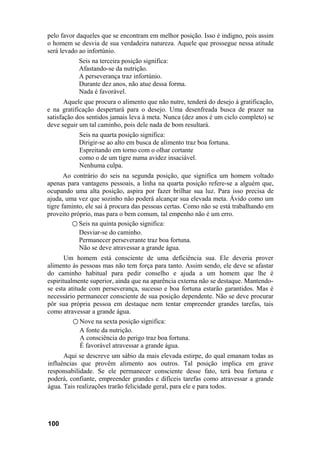 pelo favor daqueles que se encontram em melhor posição. Isso é indigno, pois assim
o homem se desvia de sua verdadeira natureza. Aquele que prossegue nessa atitude
será levado ao infortúnio.
           Seis na terceira posição significa:
           Afastando-se da nutrição.
           A perseverança traz infortúnio.
           Durante dez anos, não atue dessa forma.
           Nada é favorável.
       Aquele que procura o alimento que não nutre, tenderá do desejo à gratificação,
e na gratificação despertará para o desejo. Uma desenfreada busca de prazer na
satisfação dos sentidos jamais leva à meta. Nunca (dez anos é um ciclo completo) se
deve seguir um tal caminho, pois dele nada de bom resultará.
           Seis na quarta posição significa:
           Dirigir-se ao alto em busca de alimento traz boa fortuna.
           Espreitando em torno com o olhar cortante
           como o de um tigre numa avidez insaciável.
           Nenhuma culpa.
       Ao contrário do seis na segunda posição, que significa um homem voltado
apenas para vantagens pessoais, a linha na quarta posição refere-se a alguém que,
ocupando uma alta posição, aspira por fazer brilhar sua luz. Para isso precisa de
ajuda, uma vez que sozinho não poderá alcançar sua elevada meta. Ávido como um
tigre faminto, ele sai à procura das pessoas certas. Como não se está trabalhando em
proveito próprio, mas para o bem comum, tal empenho não é um erro.
         ○ Seis na quinta posição significa:
            Desviar-se do caminho.
            Permanecer perseverante traz boa fortuna.
            Não se deve atravessar a grande água.
       Um homem está consciente de uma deficiência sua. Ele deveria prover
alimento às pessoas mas não tem força para tanto. Assim sendo, ele deve se afastar
do caminho habitual para pedir conselho e ajuda a um homem que lhe é
espiritualmente superior, ainda que na aparência externa não se destaque. Mantendo-
se esta atitude com perseverança, sucesso e boa fortuna estarão garantidos. Mas é
necessário permanecer consciente de sua posição dependente. Não se deve procurar
pôr sua própria pessoa em destaque nem tentar empreender grandes tarefas, tais
como atravessar a grande água.
          ○ Nove na sexta posição significa:
             A fonte da nutrição.
             A consciência do perigo traz boa fortuna.
             É favorável atravessar a grande água.
      Aqui se descreve um sábio da mais elevada estirpe, do qual emanam todas as
influências que provêm alimento aos outros. Tal posição implica em grave
responsabilidade. Se ele permanecer consciente desse fato, terá boa fortuna e
poderá, confiante, empreender grandes e difíceis tarefas como atravessar a grande
água. Tais realizações trarão felicidade geral, para ele e para todos.




100
 