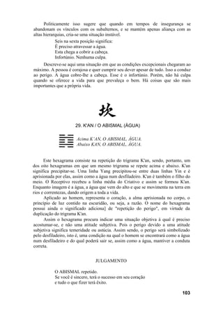 Politicamente isso sugere que quando em tempos de insegurança se
abandonam os vínculos com os subalternos, e se mantém apenas aliança com as
altas hierarquias, cria-se uma situação instável.
             Seis na sexta posição significa:
             É preciso atravessar a água.
             Esta chega a cobrir a cabeça.
             Infortúnio. Nenhuma culpa.
     Descreve-se aqui uma situação em que as condições excepcionais chegaram ao
máximo. A pessoa é corajosa e quer cumprir seu dever apesar de tudo. Isso a conduz
ao perigo. A água cobre-lhe a cabeça. Esse é o infortúnio. Porém, não há culpa
quando se oferece a vida para que prevaleça o bem. Há coisas que são mais
importantes que a própria vida.




                      29. K'AN / O ABISMAL (ÁGUA)

                      Acima K’AN, O ABISMAL, ÁGUA.
                      Abaixo KAN, O ABISMAL, ÁGUA.


      Este hexagrama consiste na repetição do trigrama K'an, sendo, portanto, um
dos oito hexagramas em que um mesmo trigrama se repete acima e abaixo. K'an
significa precipitar-se. Uma linha Yang precipitou-se entre duas linhas Yin e é
aprisionada por elas, assim como a água num desfiladeiro. K'an é também o filho do
meio. O Receptivo recebeu a linha média do Criativo e assim se formou K'an.
Enquanto imagem é a água, a água que vem do alto e que se movimenta na terra em
rios e correntezas, dando origem a toda a vida.
      Aplicado ao homem, representa o coração, a alma aprisionada no corpo, o
princípio de luz contido na escuridão, ou seja, a razão. O nome do hexagrama
possui ainda o significado adiciona] de "repetição do perigo", em virtude da
duplicação do trigrama K'an.
      Assim o hexagrama procura indicar uma situação objetiva à qual é preciso
acostumar-se, e não uma atitude subjetiva. Pois o perigo devido a uma atitude
subjetiva significa temeridade ou astúcia. Assim sendo, o perigo será simbolizado
pelo desfiladeiro, isto é, uma condição na qual o homem se encontrará como a água
num desfiladeiro e do qual poderá sair se, assim como a água, mantiver a conduta
correta.


                                JULGAMENTO

           O ABISMAL repetido.
           Se você é sincero, terá o sucesso em seu coração
           e tudo o que fizer terá êxito.

                                                                             103
 