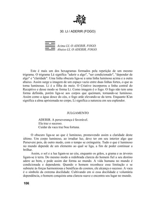 30. LI / ADERIR (FOGO)



                         Acima LI, O ADERIR, FOGO.
                         Abaixo LI, O ADERIR, FOGO.




      Este é mais um dos hexagramas formados pela repetição de um mesmo
trigrama. O trigrama Lá significa "aderir a algo", "ser condicionado", "depender de
algo" e "claridade". Uma linha obscura liga-se a uma linha luminosa acima e a outra
abaixo. Assim surge a imagem de um espaço vazio entre duas linhas fortes, o que as
torna luminosas. Li é a filha do meio. O Criativo incorporou a linha central do
Receptivo e desse modo se forma Li. Como imagem é o fogo. O fogo não tem uma
forma definida, porém liga-se aos corpos que queimam, tornando-se luminoso.
Assim como a água desce do céu, o fogo arde elevando-se da terra. Enquanto K'an
significa a alma aprisionada no corpo, Li significa a natureza em seu esplendor.


                                 JULGAMENTO

           ADERIR. A perseverança é favorável.
           Ela traz o sucesso.
           Cuidar da vaca traz boa fortuna.

      O obscuro liga-se ao que é luminoso, promovendo assim a claridade deste
último. Um corpo luminoso, ao irradiar luz, deve ter em seu interior algo que
Persevere pois, de outro modo, com o tempo se extinguiria. Tudo o que é luminoso
no mundo depende de um elemento ao qual se liga, a fim de poder continuar a
brilhar.
      Assim, o sol e a lua ligam-se ao céu, enquanto os grãos, a grama e as árvores
ligam-se à terra. Do mesmo modo a redobrada clareza do homem fiel a seu destino
adere ao bem, e pode assim dar forma ao mundo. A vida humana no mundo é
condicionada e dependente. Quando o homem reconhece essa limitação e se
submete às forças harmoniosas e benéficas do cosmos, ele alcança o sucesso. A vaca
é o símbolo da extrema docilidade. Cultivando em si essa docilidade e voluntária
dependência, o homem conquista uma clareza suave e encontra seu lugar no mundo.

106
 