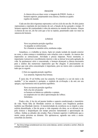 IMAGEM
            A clareza eleva-se duas vezes: a imagem do FOGO. Assim, o
            homem superior, perpetuando essa clareza, ilumina as quatro
            regiões do mundo.

      Cada um dos dois trigramas representa o sol no ciclo de um dia. Os dois juntos
representam a repetição do movimento do sol, a função da luz gerando o tempo. O
homem superior dá continuidade à obra da natureza no mundo dos homens. Graças
à clareza de seu ser, ele faz com que a luz se espraie, penetrando cada vez mais na
natureza do homem.

                                        LINHAS

            Nove na primeira posição significa:
            As pegadas se entrecruzam.
            Se o homem se mantém sério, nenhuma culpa.
      Amanhece, e o trabalho se inicia. Após ter estado isolado do mundo exterior
no sono, a alma começa a restabelecer suas relações com o mundo. As marcas das
impressões se entrecruzam. Atividade e pressa imperam. Nesse momento, o
importante é preservar o recolhimento interior e não se deixar levar pela agitação da
vida. Se permanecer sério e concentrado, o homem alcançará a clareza necessária
para a análise das numerosas impressões que lhe chegam. E precisamente no
começo que esta séria concentração é importante, pois no início está a semente de
tudo que se seguirá.
         ○ Seis na segunda posição significa:
            Luz amarela. Suprema boa fortuna.

     É meio dia. O sol brilha com luz amarela. O amarelo é a cor do meio e da
medida.37 A luz amarela é, portanto, o símbolo da civilização e da arte em seu
apogeu, cuja harmonia está no perfeito equilíbrio.
            Nove na terceira posição significa:
            Sob a luz do sol poente
            os homens ou batem no caldeirão e cantam,
            ou suspiram em voz alta à aproximação da velhice.
            Infortúnio.

      Finda o dia. A luz do sol poente lembra o aspecto condicionado e transitório
da vida. Nesta falta de liberdade exterior os homens com freqüência perdem
também sua liberdade interior. A transitoriedade da existência ou os impele a uma
euforia desenfreada, a fim de gozar a vida enquanto ela dura, ou se deixam levar
pela tristeza e desperdiçam um tempo precioso lamentando a aproximação da
velhice. Ambas as atitudes são erradas. Para o homem superior é indiferente que a
morte esteja próxima ou distante. Ele aprimora-se, aguarda sua sorte e assim
consolida seu destino.


37
    Na China Antiga consideravam-se cinco cores básicas, sendo o amarelo a central. (Nota da
tradução brasileira.)

                                                                                       107
 
