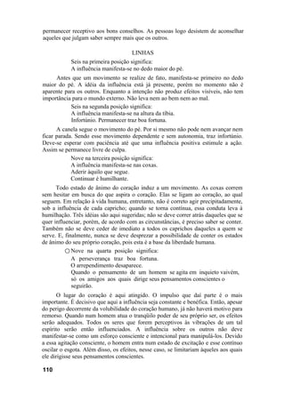 permanecer receptivo aos bons conselhos. As pessoas logo desistem de aconselhar
aqueles que julgam saber sempre mais que os outros.

                                      LINHAS
            Seis na primeira posição significa:
            A influência manifesta-se no dedo maior do pé.
     Antes que um movimento se realize de fato, manifesta-se primeiro no dedo
maior do pé. A idéia da influência está já presente, porém no momento não é
aparente para os outros. Enquanto a intenção não produz efeitos visíveis, não tem
importância para o mundo externo. Não leva nem ao bem nem ao mal.
           Seis na segunda posição significa:
           A influência manifesta-se na altura da tíbia.
           Infortúnio. Permanecer traz boa fortuna.
      A canela segue o movimento do pé. Por si mesmo não pode nem avançar nem
ficar parada. Sendo esse movimento dependente e sem autonomia, traz infortúnio.
Deve-se esperar com paciência até que uma influência positiva estimule a ação.
Assim se permanece livre de culpa.
            Nove na terceira posição significa:
            A influência manifesta-se nas coxas.
            Aderir àquilo que segue.
            Continuar é humilhante.
      Todo estado de ânimo do coração induz a um movimento. As coxas correm
sem hesitar em busca do que aspira o coração. Elas se ligam ao coração, ao qual
seguem. Em relação à vida humana, entretanto, não é correto agir precipitadamente,
sob a influência de cada capricho; quando se torna contínua, essa conduta leva à
humilhação. Três idéias são aqui sugeridas; não se deve correr atrás daqueles que se
quer influenciar, porém, de acordo com as circunstâncias, é preciso saber se conter.
Também não se deve ceder de imediato a todos os caprichos daqueles a quem se
serve. E, finalmente, nunca se deve desprezar a possibilidade de conter os estados
de ânimo do seu próprio coração, pois esta é a base da liberdade humana.
          ○ Nove na quarta posição significa:
             A perseverança traz boa fortuna.
             O arrependimento desaparece.
             Quando o pensamento de um homem se agita em inquieto vaivém,
             só os amigos aos quais dirige seus pensamentos conscientes o
             seguirão.
       O lugar do coração é aqui atingido. O impulso que daí parte é o mais
importante. É decisivo que aqui a influência seja constante e benéfica. Então, apesar
do perigo decorrente da volubilidade do coração humano, já não haverá motivo para
remorso. Quando num homem atua o tranqüilo poder de seu próprio ser, os efeitos
serão adequados. Todos os seres que forem perceptivos às vibrações de um tal
espírito serão então influenciados. A influência sobre os outros não deve
manifestar-se como um esforço consciente e intencional para manipulá-los. Devido
a essa agitação consciente, o homem entra num estado de excitação e esse contínuo
oscilar o esgota. Além disso, os efeitos, nesse caso, se limitariam àqueles aos quais
ele dirigisse seus pensamentos conscientes.

110
 